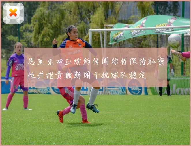 恩里克回应续约传闻称将保持私密性并指责假新闻干扰球队稳定