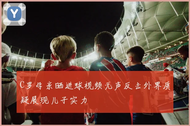 C罗母亲晒进球视频无声反击外界质疑展现儿子实力