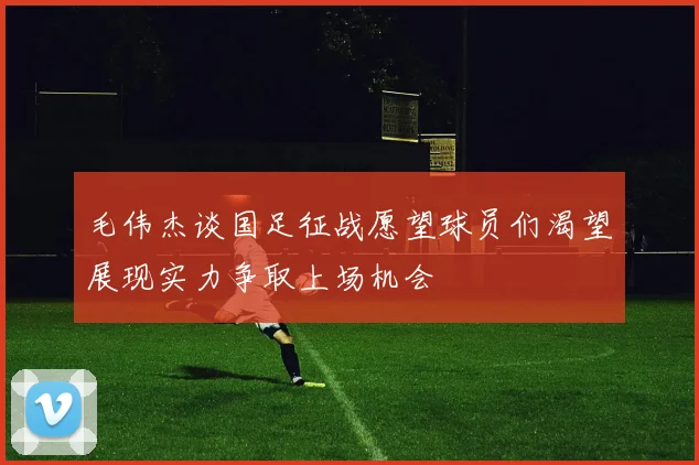 毛伟杰谈国足征战愿望球员们渴望展现实力争取上场机会