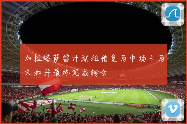 加拉塔萨雷计划租借皇马中场卡马文加并最终完成转会