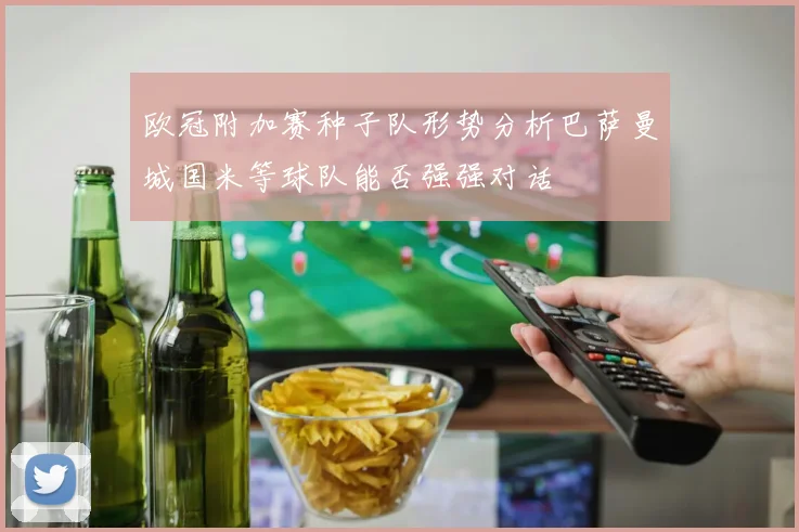欧冠附加赛种子队形势分析巴萨曼城国米等球队能否强强对话