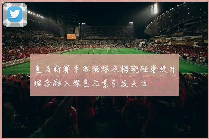 皇马新赛季客场球衣揭晓轻奢设计理念融入绿色元素引发关注