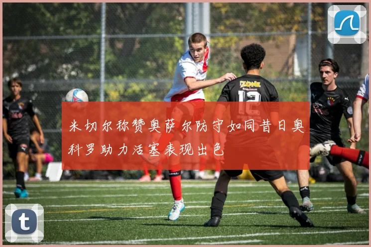 米切尔称赞奥萨尔防守如同昔日奥科罗助力活塞表现出色