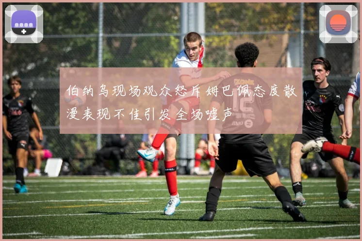 伯纳乌现场观众怒斥姆巴佩态度散漫表现不佳引发全场嘘声