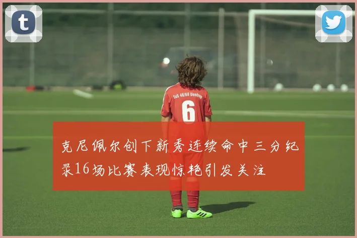 克尼佩尔创下新秀连续命中三分纪录16场比赛表现惊艳引发关注
