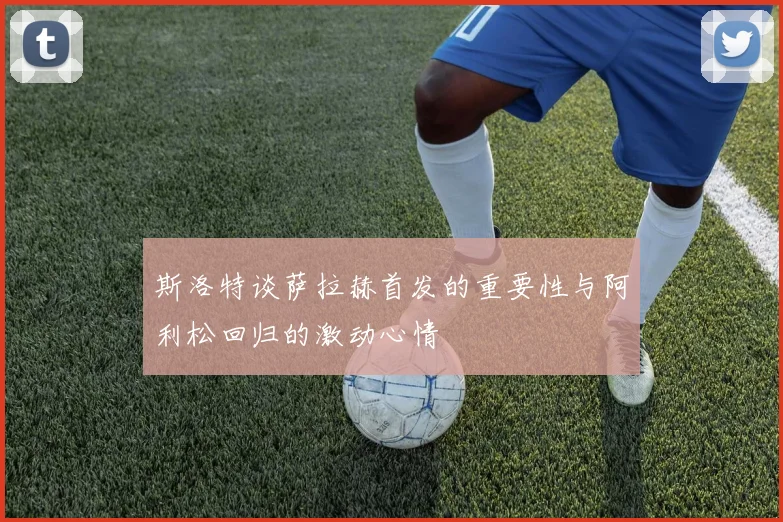 斯洛特谈萨拉赫首发的重要性与阿利松回归的激动心情