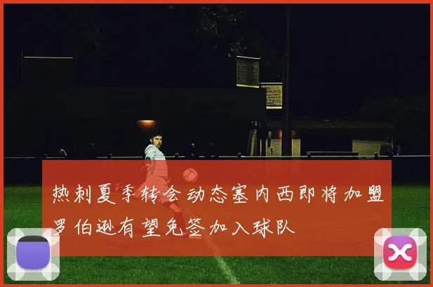 热刺夏季转会动态塞内西即将加盟罗伯逊有望免签加入球队