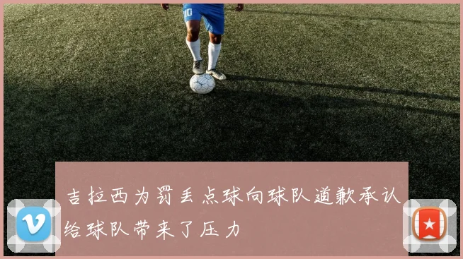 吉拉西为罚丢点球向球队道歉承认给球队带来了压力